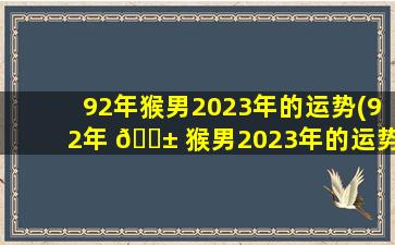 92年猴男2023年的运势(92年 🐱 猴男2023年的运势几月 🦟 份好些)